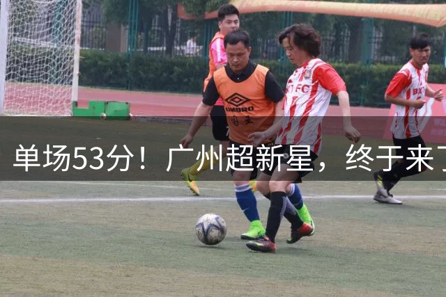 单场53分！广州超新星，终于来了！