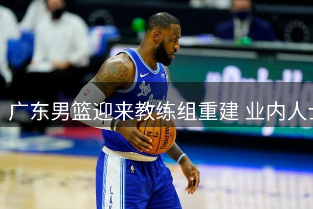 广东男篮迎来教练组重建 业内人士提出最佳组合方案