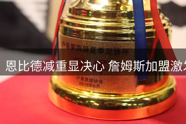 恩比德减重显决心 詹姆斯加盟激发76人全队斗志
