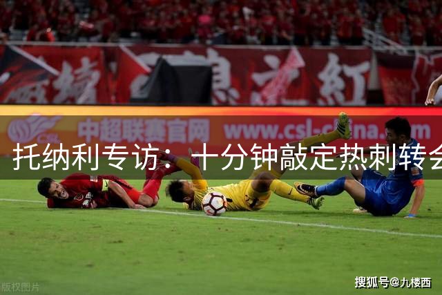 托纳利专访：十分钟敲定热刺转会 坦言不惧身价压力