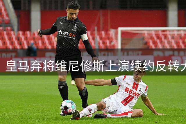 皇马弃将维尼修斯上演续约反转大戏 枪手天价诱惑沦为陪跑