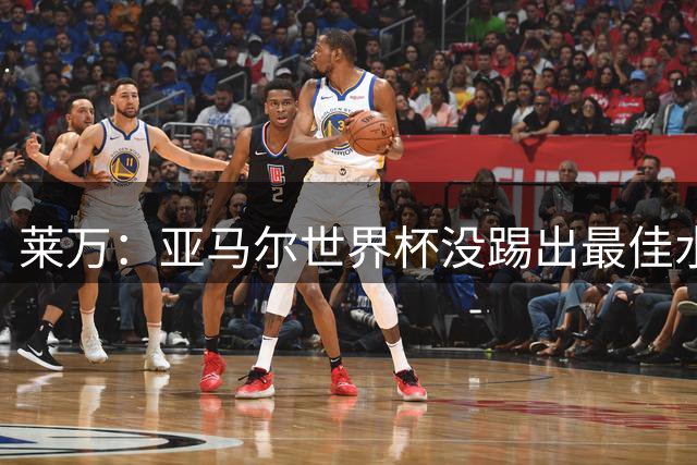 莱万：亚马尔世界杯没踢出最佳水平 效力过巴萨后就想去其他大洲