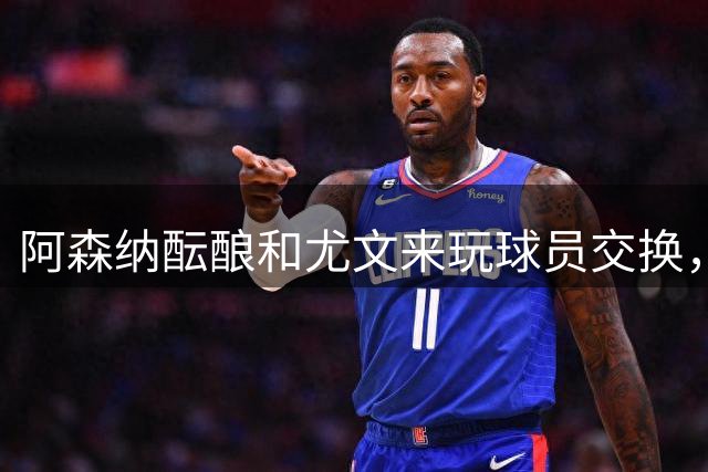 阿森纳酝酿和尤文来玩球员交换，马丁内利搭点钱换伊尔迪兹