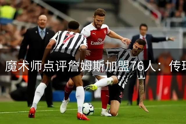 魔术师点评詹姆斯加盟76人：传球大师将无缝衔接多核阵容
