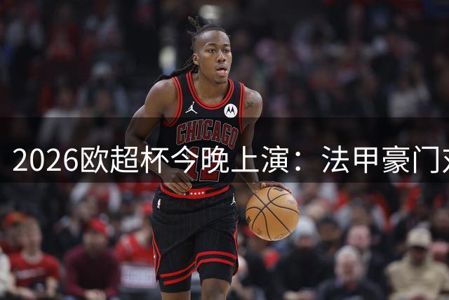 2026欧超杯今晚上演：法甲豪门对决英超劲旅 新赛季首冠花落谁家？